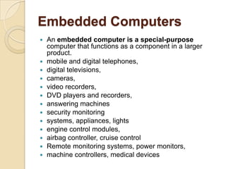 Embedded Computers
   An embedded computer is a special-purpose
    computer that functions as a component in a larger
    product.
   mobile and digital telephones,
   digital televisions,
   cameras,
   video recorders,
   DVD players and recorders,
   answering machines
   security monitoring
   systems, appliances, lights
   engine control modules,
   airbag controller, cruise control
   Remote monitoring systems, power monitors,
   machine controllers, medical devices
 
