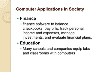 Computer Applications in Society

   Finance
    ◦ finance software to balance
      checkbooks, pay bills, track personal
      income and expenses, manage
      investments, and evaluate financial plans.
   Education
    ◦ Many schools and companies equip labs
      and classrooms with computers
 