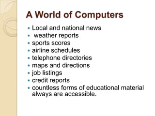 A World of Computers
   Local and national news
    weather reports
   sports scores
   airline schedules
   telephone directories
   maps and directions
   job listings
   credit reports
   countless forms of educational material
    always are accessible.
 