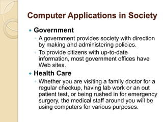 Computer Applications in Society
   Government
    ◦ A government provides society with direction
      by making and administering policies.
    ◦ To provide citizens with up-to-date
      information, most government offices have
      Web sites.
   Health Care
    ◦ Whether you are visiting a family doctor for a
      regular checkup, having lab work or an out
      patient test, or being rushed in for emergency
      surgery, the medical staff around you will be
      using computers for various purposes.
 
