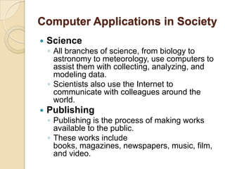 Computer Applications in Society
   Science
    ◦ All branches of science, from biology to
      astronomy to meteorology, use computers to
      assist them with collecting, analyzing, and
      modeling data.
    ◦ Scientists also use the Internet to
      communicate with colleagues around the
      world.
   Publishing
    ◦ Publishing is the process of making works
      available to the public.
    ◦ These works include
      books, magazines, newspapers, music, film,
      and video.
 