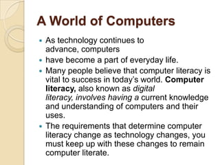 A World of Computers
 As technology continues to
  advance, computers
 have become a part of everyday life.
 Many people believe that computer literacy is
  vital to success in today’s world. Computer
  literacy, also known as digital
  literacy, involves having a current knowledge
  and understanding of computers and their
  uses.
 The requirements that determine computer
  literacy change as technology changes, you
  must keep up with these changes to remain
  computer literate.
 