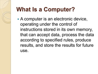 What Is a Computer?
   A computer is an electronic device,
    operating under the control of
    instructions stored in its own memory,
    that can accept data, process the data
    according to specified rules, produce
    results, and store the results for future
    use.
 