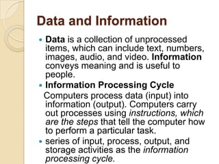 Data and Information
 Data is a collection of unprocessed
  items, which can include text, numbers,
  images, audio, and video. Information
  conveys meaning and is useful to
  people.
 Information Processing Cycle
 Computers process data (input) into
  information (output). Computers carry
  out processes using instructions, which
  are the steps that tell the computer how
  to perform a particular task.
 series of input, process, output, and
  storage activities as the information
  processing cycle.
 