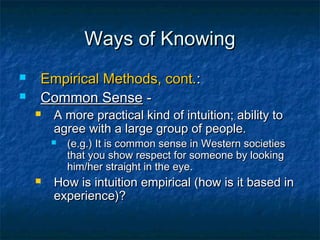 Ways of Knowing
   Empirical Methods, cont.:
   Common Sense -
       A more practical kind of intuition; ability to
        agree with a large group of people.
           (e.g.) It is common sense in Western societies
            that you show respect for someone by looking
            him/her straight in the eye.
       How is intuition empirical (how is it based in
        experience)?
 