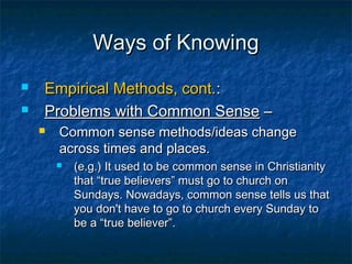 Ways of Knowing
   Empirical Methods, cont.:
   Problems with Common Sense –
       Common sense methods/ideas change
        across times and places.
           (e.g.) It used to be common sense in Christianity
            that “true believers” must go to church on
            Sundays. Nowadays, common sense tells us that
            you don't have to go to church every Sunday to
            be a “true believer”.
 