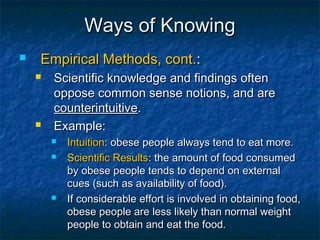 Ways of Knowing
   Empirical Methods, cont.:
       Scientific knowledge and findings often
        oppose common sense notions, and are
        counterintuitive.
       Example:
           Intuition: obese people always tend to eat more.
           Scientific Results: the amount of food consumed
            by obese people tends to depend on external
            cues (such as availability of food).
           If considerable effort is involved in obtaining food,
            obese people are less likely than normal weight
            people to obtain and eat the food.
 