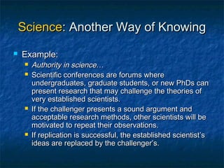 Science: Another Way of Knowing
   Example:
        Authority in science…
        Scientific conferences are forums where
         undergraduates, graduate students, or new PhDs can
         present research that may challenge the theories of
         very established scientists.
        If the challenger presents a sound argument and
         acceptable research methods, other scientists will be
         motivated to repeat their observations.
        If replication is successful, the established scientist’s
         ideas are replaced by the challenger’s.
 