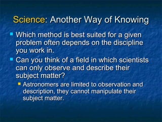 Science: Another Way of Knowing
   Which method is best suited for a given
    problem often depends on the discipline
    you work in.
   Can you think of a field in which scientists
    can only observe and describe their
    subject matter?
       Astronomers are limited to observation and
        description, they cannot manipulate their
        subject matter.
 