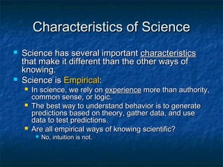 Characteristics of Science
   Science has several important characteristics
    that make it different than the other ways of
    knowing.
   Science is Empirical:
       In science, we rely on experience more than authority,
        common sense, or logic.
       The best way to understand behavior is to generate
        predictions based on theory, gather data, and use
        data to test predictions.
       Are all empirical ways of knowing scientific?
            No, intuition is not.
 