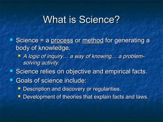What is Science?
   Science = a process or method for generating a
    body of knowledge.
       A logic of inquiry… a way of knowing… a problem-
        solving activity.
   Science relies on objective and empirical facts.
   Goals of science include:
       Description and discovery or regularities.
       Development of theories that explain facts and laws.
 