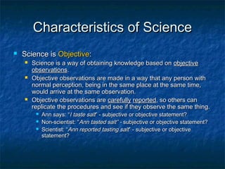 Characteristics of Science
   Science is Objective:
       Science is a way of obtaining knowledge based on objective
        observations.
       Objective observations are made in a way that any person with
        normal perception, being in the same place at the same time,
        would arrive at the same observation.
       Objective observations are carefully reported, so others can
        replicate the procedures and see if they observe the same thing.
            Ann says: “I taste salt” - subjective or objective statement?
            Non-scientist: “Ann tasted salt” - subjective or objective statement?
            Scientist: “Ann reported tasting salt” - subjective or objective
             statement?
 
