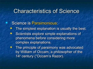 Characteristics of Science
   Science is Parsimonious:
       The simplest explanation is usually the best.
       Scientists explore simple explanations of
        phenomena before considering more
        complex explanations.
       The principle of parsimony was advocated
        by William of Occam, a philosopher of the
        14th century (“Occam’s Razor).
 