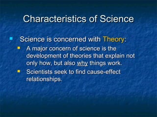Characteristics of Science
   Science is concerned with Theory:
       A major concern of science is the
        development of theories that explain not
        only how, but also why things work.
       Scientists seek to find cause-effect
        relationships.
 