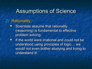 Assumptions of Science
2) Rationality:
     Scientists assume that rationality
      (reasoning) is fundamental to effective
      problem solving.
     If the world were irrational and could not be
      understood using principles of logic… we
      would not even bother studying and trying to
      understand it!
 