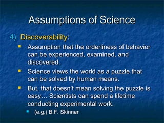 Assumptions of Science
4) Discoverability:
     Assumption that the orderliness of behavior
      can be experienced, examined, and
      discovered.
     Science views the world as a puzzle that
      can be solved by human means.
     But, that doesn’t mean solving the puzzle is
      easy… Scientists can spend a lifetime
      conducting experimental work.
         (e.g.) B.F. Skinner
 