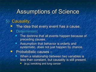 Assumptions of Science
5) Causality:
     The idea that every event has a cause.
     Determinism:
         The doctrine that all events happen because of
          preceding causes.
         Assumption that behavior is orderly and
          systematic, does not just happen by chance.
     Probabilistic causes –
         When a relationship between two variables is
          less than constant, but causality is still present.
             (e.g.) smoking and lung cancer
 
