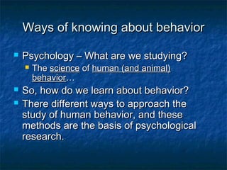 Ways of knowing about behavior

   Psychology – What are we studying?
       The science of human (and animal)
        behavior…
   So, how do we learn about behavior?
   There different ways to approach the
    study of human behavior, and these
    methods are the basis of psychological
    research.
 