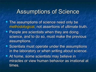 Assumptions of Science
   The assumptions of science need only be
    methodological, not assertions of ultimate truth.
   People are scientists when they are doing
    science, and to do so, must make the previous
    assumptions.
   Scientists must operate under the assumptions
    in the laboratory or when writing about science.
   At home, some scientists may believe in
    miracles or view human behavior as irrational at
    times.
 