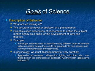 Goals of Science
   Description of Behavior:
       What are we looking at?
       The accurate portrayal or depiction of a phenomenon.
       Scientists need description of phenomena to define the subject
        matter clearly as a basis for the development of laws and
        theories.
       Example:
            In biology, scientists had to describe many different types of animals
             within a species before they could be grouped into one species and
             common characteristics be determined.
       In psychology, we must describe behavior very carefully.
            Aggressive cat example… killing mice, fighting with other cats… are
             these both in the same class of behavior? Are they both “aggressive
             behavior”?
 