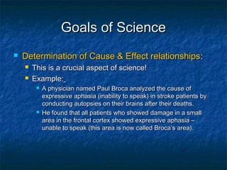 Goals of Science
   Determination of Cause & Effect relationships :
       This is a crucial aspect of science!
       Example:
            A physician named Paul Broca analyzed the cause of
             expressive aphasia (inability to speak) in stroke patients by
             conducting autopsies on their brains after their deaths.
            He found that all patients who showed damage in a small
             area in the frontal cortex showed expressive aphasia –
             unable to speak (this area is now called Broca’s area).
 