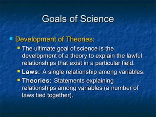 Goals of Science
   Development of Theories:
       The ultimate goal of science is the
        development of a theory to explain the lawful
        relationships that exist in a particular field.
       Laws: A single relationship among variables.
       Theories: Statements explaining
        relationships among variables (a number of
        laws tied together).
 