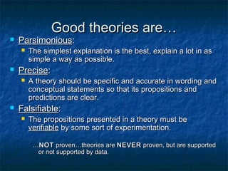 Good theories are…
   Parsimonious:
       The simplest explanation is the best, explain a lot in as
        simple a way as possible.
   Precise:
       A theory should be specific and accurate in wording and
        conceptual statements so that its propositions and
        predictions are clear.
   Falsifiable:
       The propositions presented in a theory must be
        verifiable by some sort of experimentation.

         …NOT proven…theories are NEVER proven, but are supported
          or not supported by data.
 