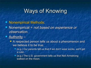 Ways of Knowing
   Nonempirical Methods:
   Nonempirical = not based on experience or
    observation.
   Authority –
       A respected person tells us about a phenomenon and
        we believe it to be true.
            (e.g.) Our parents tell us that if we don’t wear socks, we’ll get
             a cold.
            (e.g.) The U.S. government tells us that Neil Armstrong
             walked on the moon.
 