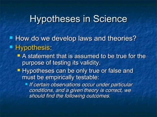 Hypotheses in Science
   How do we develop laws and theories?
   Hypothesis:
       A statement that is assumed to be true for the
        purpose of testing its validity.
       Hypotheses can be only true or false and
        must be empirically testable:
            If certain observations occur under particular
             conditions, and a given theory is correct, we
             should find the following outcomes.
 