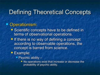 Defining Theoretical Concepts
   Operationism:
       Scientific concepts have to be defined in
        terms of observational operations.
       If there is no way of defining a concept
        according to observable operations, the
        concept is barred from science.
       Example:
            Psychic ability –
                 No operations exist that increase or decrease the
                  probability of psychic ability.
 