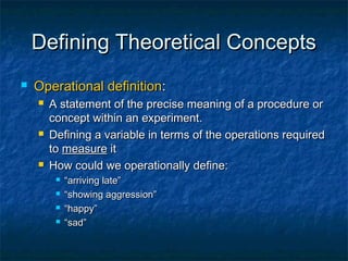 Defining Theoretical Concepts
   Operational definition:
       A statement of the precise meaning of a procedure or
        concept within an experiment.
       Defining a variable in terms of the operations required
        to measure it
       How could we operationally define:
            “arriving late”
            “showing aggression”
            “happy”
            “sad”
 