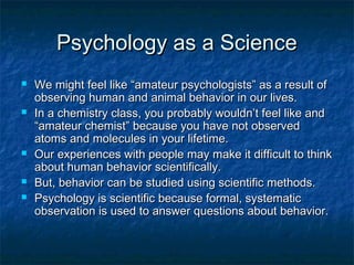 Psychology as a Science
   We might feel like “amateur psychologists” as a result of
    observing human and animal behavior in our lives.
   In a chemistry class, you probably wouldn’t feel like and
    “amateur chemist” because you have not observed
    atoms and molecules in your lifetime.
   Our experiences with people may make it difficult to think
    about human behavior scientifically.
   But, behavior can be studied using scientific methods.
   Psychology is scientific because formal, systematic
    observation is used to answer questions about behavior.
 