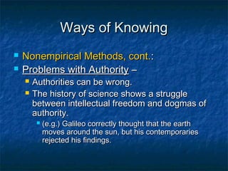 Ways of Knowing
   Nonempirical Methods, cont.:
   Problems with Authority –
       Authorities can be wrong.
       The history of science shows a struggle
        between intellectual freedom and dogmas of
        authority.
            (e.g.) Galileo correctly thought that the earth
             moves around the sun, but his contemporaries
             rejected his findings.
 