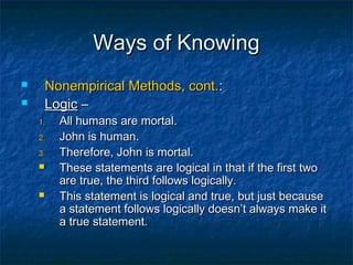 Ways of Knowing
       Nonempirical Methods, cont.:
       Logic –
    1.    All humans are mortal.
    2.    John is human.
    3.    Therefore, John is mortal.
         These statements are logical in that if the first two
          are true, the third follows logically.
         This statement is logical and true, but just because
          a statement follows logically doesn’t always make it
          a true statement.
 