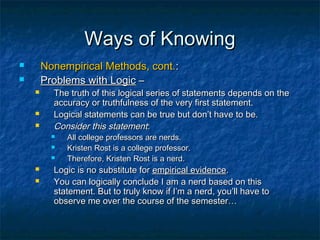 Ways of Knowing
       Nonempirical Methods, cont.:
       Problems with Logic –
         The truth of this logical series of statements depends on the
          accuracy or truthfulness of the very first statement.
         Logical statements can be true but don’t have to be.
         Consider this statement:
             All college professors are nerds.
             Kristen Rost is a college professor.
             Therefore, Kristen Rost is a nerd.
         Logic is no substitute for empirical evidence.
         You can logically conclude I am a nerd based on this
          statement. But to truly know if I’m a nerd, you’ll have to
          observe me over the course of the semester…
 