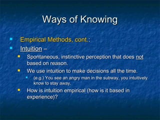 Ways of Knowing
       Empirical Methods, cont.:
       Intuition –
         Spontaneous, instinctive perception that does not
          based on reason.
         We use intuition to make decisions all the time.
            (e.g.) You see an angry man in the subway, you intuitively
             know to stay away.
         How is intuition empirical (how is it based in
          experience)?
 