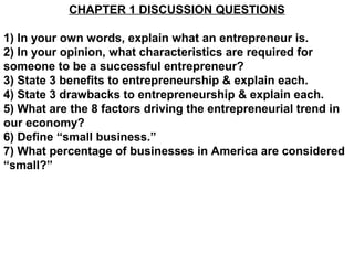 CHAPTER 1 DISCUSSION QUESTIONS

1) In your own words, explain what an entrepreneur is.
2) In your opinion, what characteristics are required for
someone to be a successful entrepreneur?
3) State 3 benefits to entrepreneurship & explain each.
4) State 3 drawbacks to entrepreneurship & explain each.
5) What are the 8 factors driving the entrepreneurial trend in
our economy?
6) Define “small business.”
7) What percentage of businesses in America are considered
“small?”
 