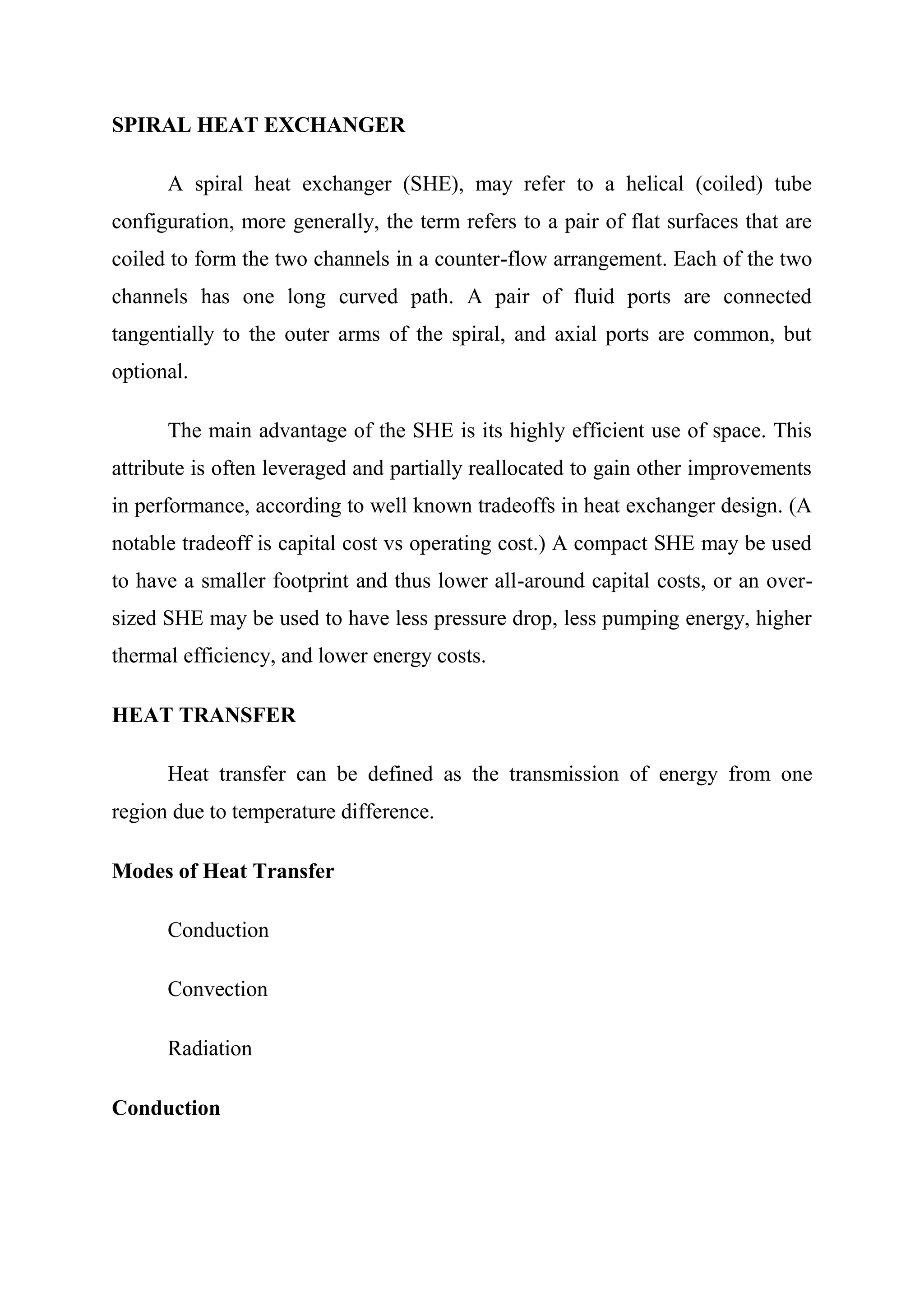 SPIRAL HEAT EXCHANGER

      A spiral heat exchanger (SHE), may refer to a helical (coiled) tube
configuration, more generally, the term refers to a pair of flat surfaces that are
coiled to form the two channels in a counter-flow arrangement. Each of the two
channels has one long curved path. A pair of fluid ports are connected
tangentially to the outer arms of the spiral, and axial ports are common, but
optional.

      The main advantage of the SHE is its highly efficient use of space. This
attribute is often leveraged and partially reallocated to gain other improvements
in performance, according to well known tradeoffs in heat exchanger design. (A
notable tradeoff is capital cost vs operating cost.) A compact SHE may be used
to have a smaller footprint and thus lower all-around capital costs, or an over-
sized SHE may be used to have less pressure drop, less pumping energy, higher
thermal efficiency, and lower energy costs.

HEAT TRANSFER

      Heat transfer can be defined as the transmission of energy from one
region due to temperature difference.

Modes of Heat Transfer

      Conduction

      Convection

      Radiation

Conduction
 