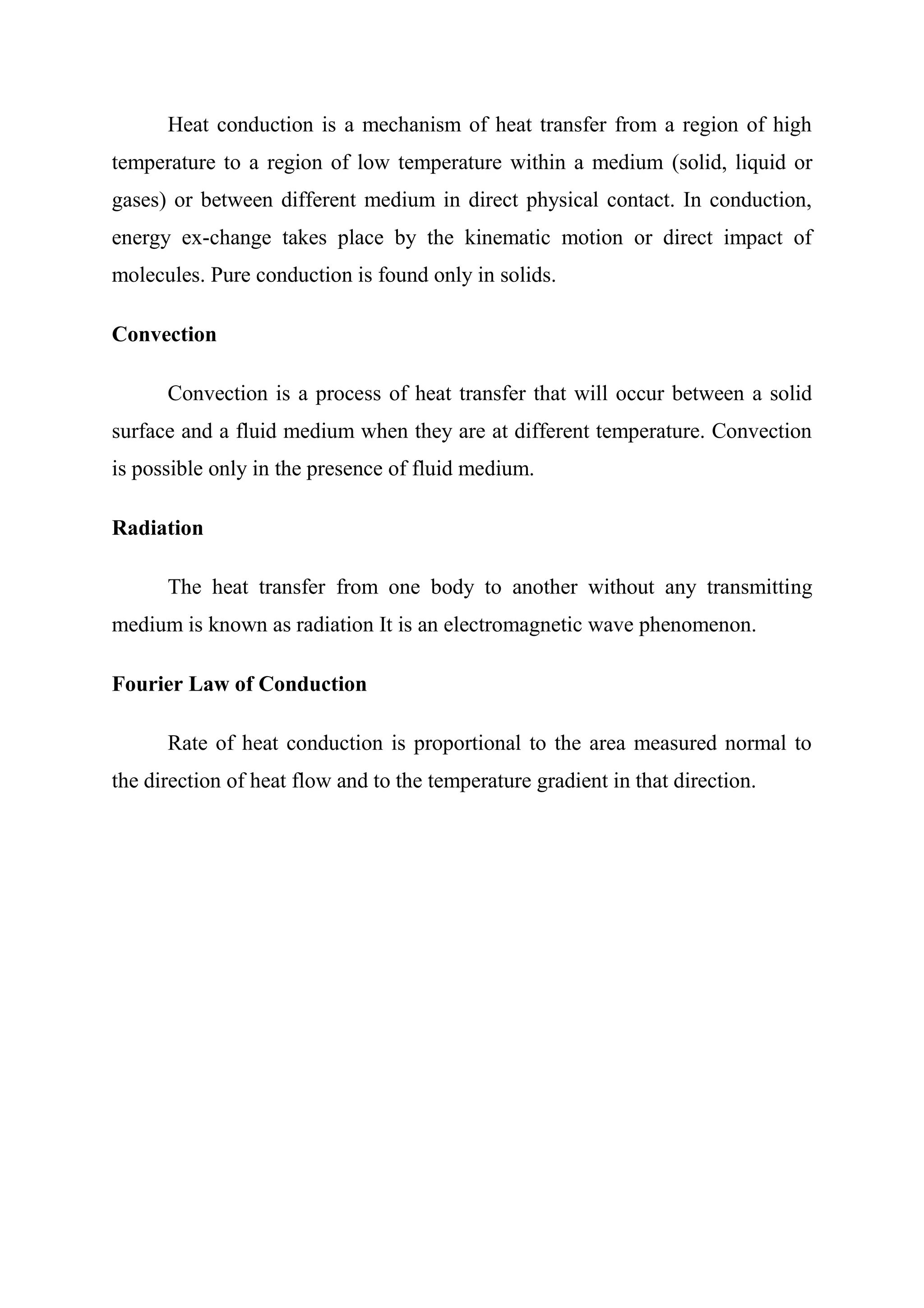 Heat conduction is a mechanism of heat transfer from a region of high
temperature to a region of low temperature within a medium (solid, liquid or
gases) or between different medium in direct physical contact. In conduction,
energy ex-change takes place by the kinematic motion or direct impact of
molecules. Pure conduction is found only in solids.

Convection

      Convection is a process of heat transfer that will occur between a solid
surface and a fluid medium when they are at different temperature. Convection
is possible only in the presence of fluid medium.

Radiation

      The heat transfer from one body to another without any transmitting
medium is known as radiation It is an electromagnetic wave phenomenon.

Fourier Law of Conduction

      Rate of heat conduction is proportional to the area measured normal to
the direction of heat flow and to the temperature gradient in that direction.
 