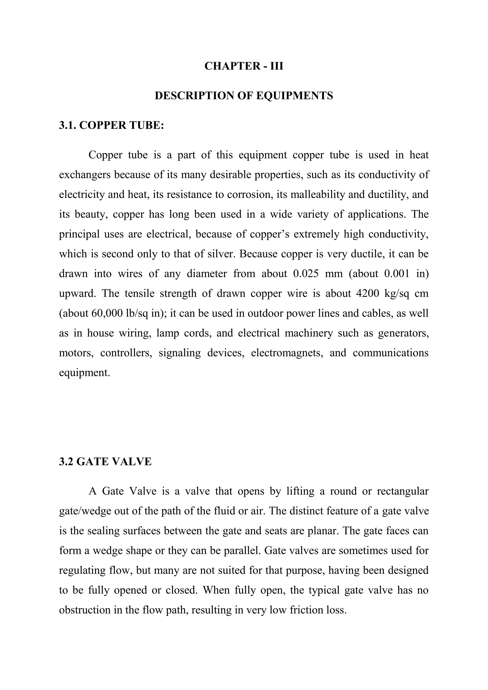 CHAPTER - III

                      DESCRIPTION OF EQUIPMENTS

3.1. COPPER TUBE:

      Copper tube is a part of this equipment copper tube is used in heat
exchangers because of its many desirable properties, such as its conductivity of
electricity and heat, its resistance to corrosion, its malleability and ductility, and
its beauty, copper has long been used in a wide variety of applications. The
principal uses are electrical, because of copper’s extremely high conductivity,
which is second only to that of silver. Because copper is very ductile, it can be
drawn into wires of any diameter from about 0.025 mm (about 0.001 in)
upward. The tensile strength of drawn copper wire is about 4200 kg/sq cm
(about 60,000 lb/sq in); it can be used in outdoor power lines and cables, as well
as in house wiring, lamp cords, and electrical machinery such as generators,
motors, controllers, signaling devices, electromagnets, and communications
equipment.




3.2 GATE VALVE

      A Gate Valve is a valve that opens by lifting a round or rectangular
gate/wedge out of the path of the fluid or air. The distinct feature of a gate valve
is the sealing surfaces between the gate and seats are planar. The gate faces can
form a wedge shape or they can be parallel. Gate valves are sometimes used for
regulating flow, but many are not suited for that purpose, having been designed
to be fully opened or closed. When fully open, the typical gate valve has no
obstruction in the flow path, resulting in very low friction loss.
 