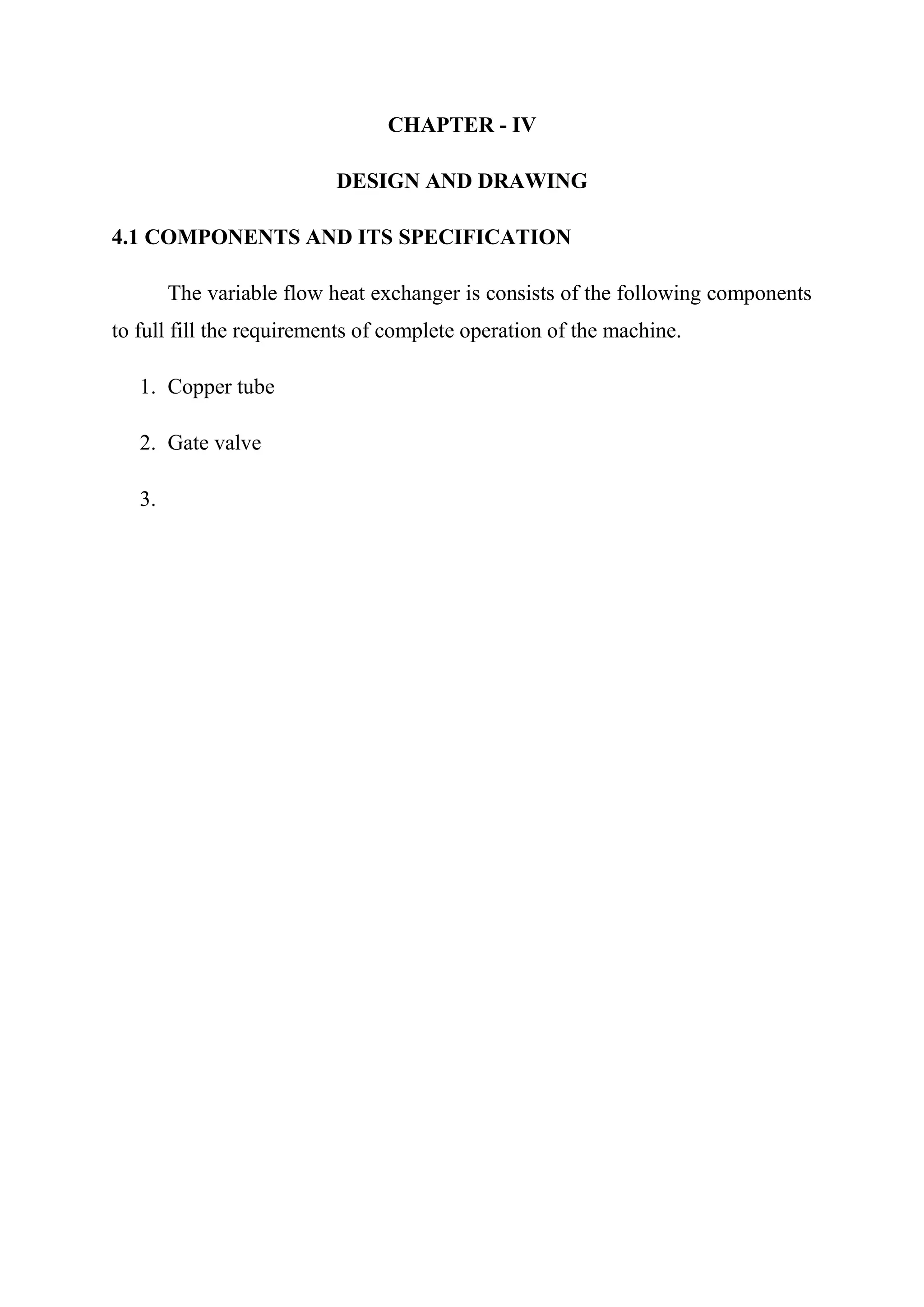 CHAPTER - IV

                          DESIGN AND DRAWING

4.1 COMPONENTS AND ITS SPECIFICATION

        The variable flow heat exchanger is consists of the following components
to full fill the requirements of complete operation of the machine.

   1. Copper tube

   2. Gate valve

   3.
 