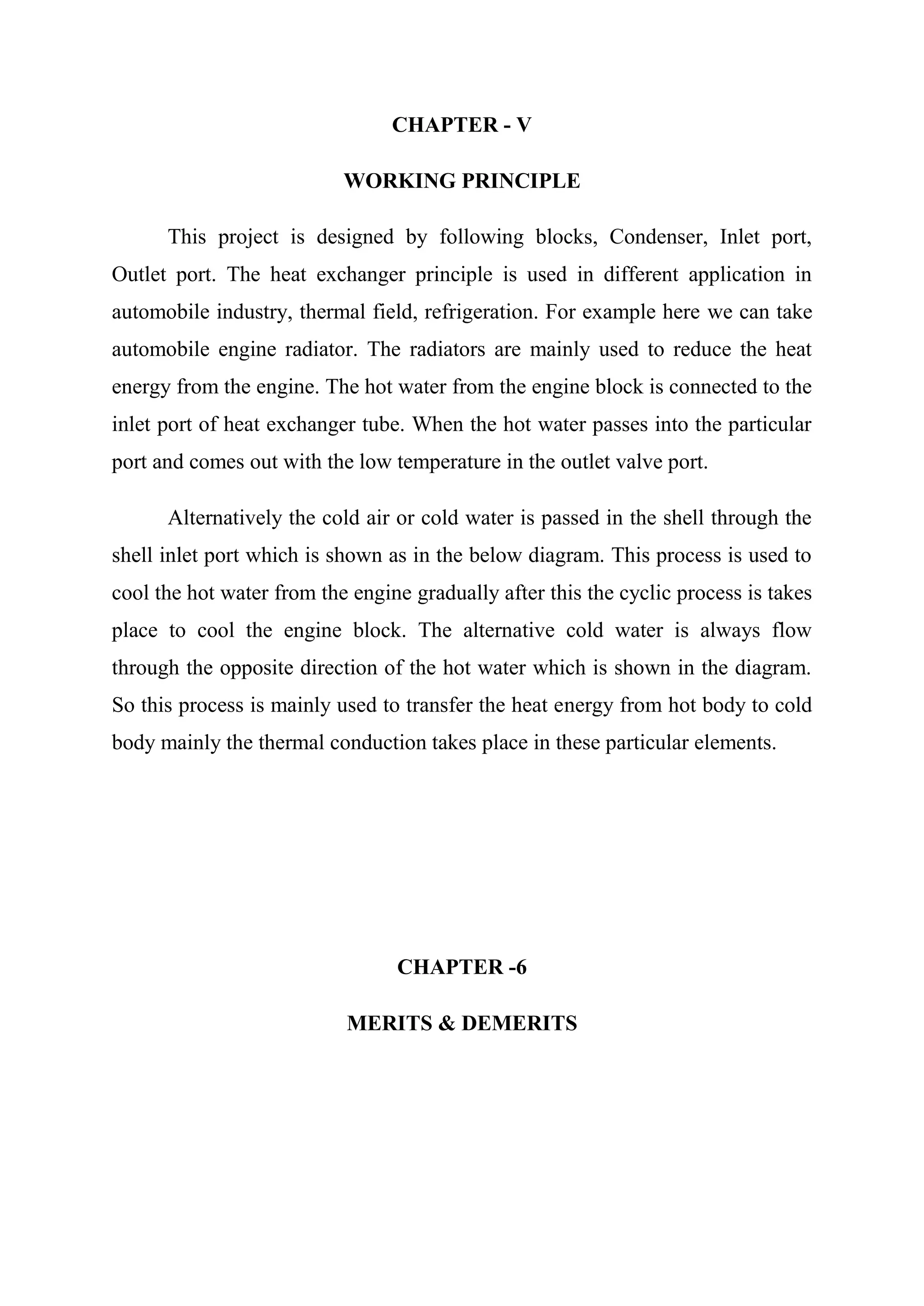 CHAPTER - V

                           WORKING PRINCIPLE

      This project is designed by following blocks, Condenser, Inlet port,
Outlet port. The heat exchanger principle is used in different application in
automobile industry, thermal field, refrigeration. For example here we can take
automobile engine radiator. The radiators are mainly used to reduce the heat
energy from the engine. The hot water from the engine block is connected to the
inlet port of heat exchanger tube. When the hot water passes into the particular
port and comes out with the low temperature in the outlet valve port.

      Alternatively the cold air or cold water is passed in the shell through the
shell inlet port which is shown as in the below diagram. This process is used to
cool the hot water from the engine gradually after this the cyclic process is takes
place to cool the engine block. The alternative cold water is always flow
through the opposite direction of the hot water which is shown in the diagram.
So this process is mainly used to transfer the heat energy from hot body to cold
body mainly the thermal conduction takes place in these particular elements.




                                 CHAPTER -6

                           MERITS & DEMERITS
 