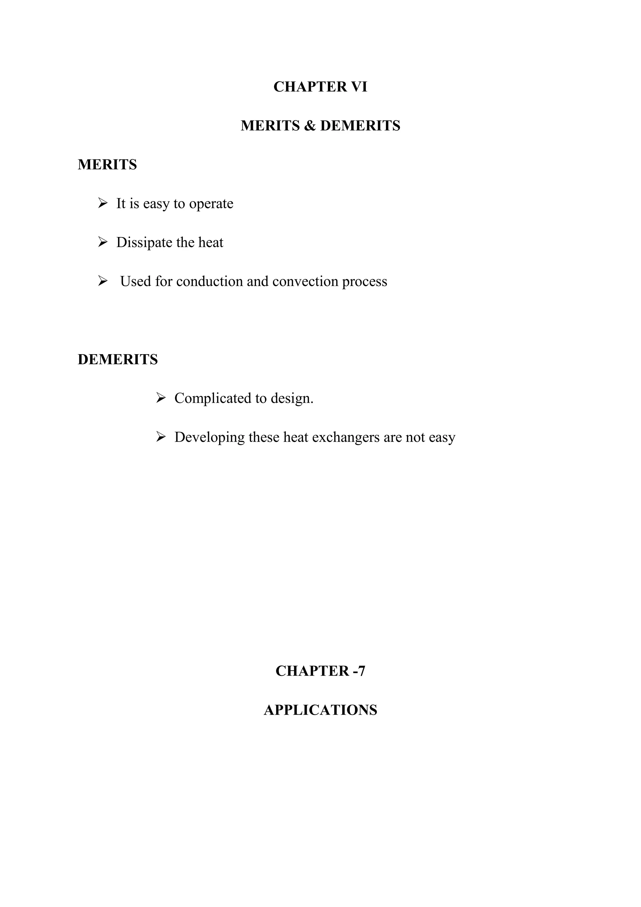 CHAPTER VI

                           MERITS & DEMERITS

MERITS

  It is easy to operate

  Dissipate the heat

  Used for conduction and convection process




DEMERITS

           Complicated to design.

           Developing these heat exchangers are not easy




                              CHAPTER -7

                             APPLICATIONS
 