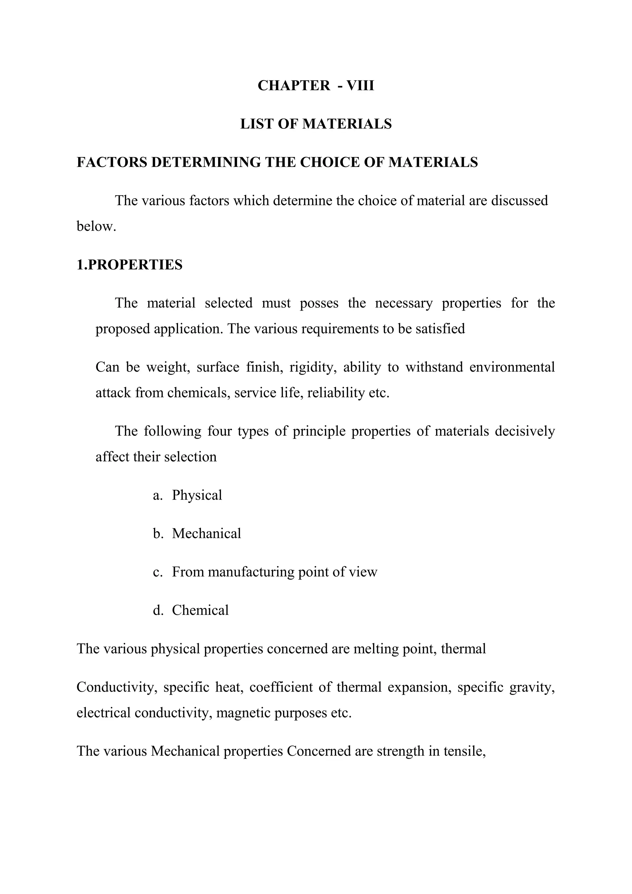CHAPTER - VIII

                             LIST OF MATERIALS

FACTORS DETERMINING THE CHOICE OF MATERIALS

      The various factors which determine the choice of material are discussed
below.

1.PROPERTIES

      The material selected must posses the necessary properties for the
   proposed application. The various requirements to be satisfied

   Can be weight, surface finish, rigidity, ability to withstand environmental
   attack from chemicals, service life, reliability etc.

      The following four types of principle properties of materials decisively
   affect their selection

             a. Physical

             b. Mechanical

             c. From manufacturing point of view

             d. Chemical

The various physical properties concerned are melting point, thermal

Conductivity, specific heat, coefficient of thermal expansion, specific gravity,
electrical conductivity, magnetic purposes etc.

The various Mechanical properties Concerned are strength in tensile,
 