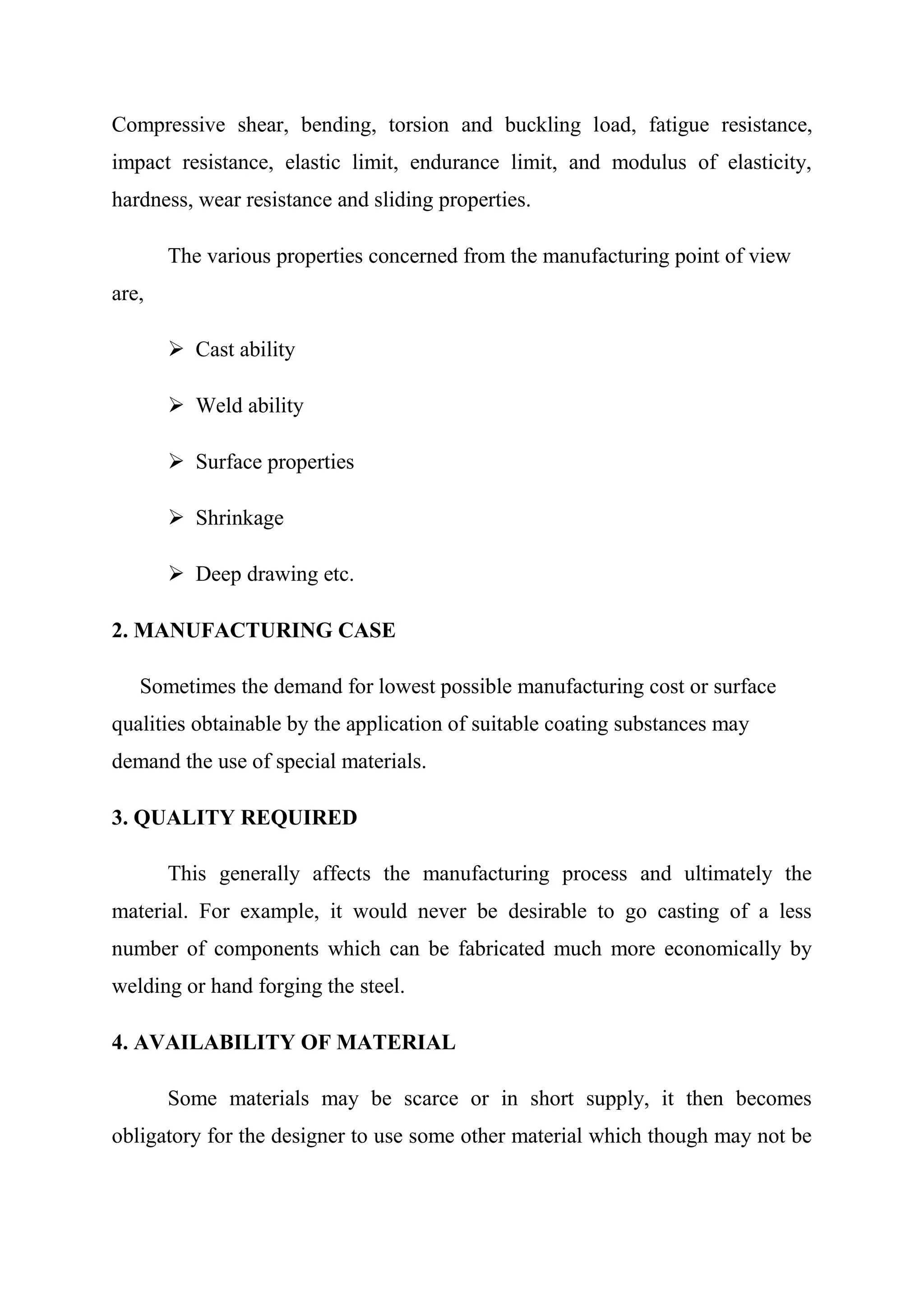 Compressive shear, bending, torsion and buckling load, fatigue resistance,
impact resistance, elastic limit, endurance limit, and modulus of elasticity,
hardness, wear resistance and sliding properties.

       The various properties concerned from the manufacturing point of view
are,

        Cast ability

        Weld ability

        Surface properties

        Shrinkage

        Deep drawing etc.

2. MANUFACTURING CASE

   Sometimes the demand for lowest possible manufacturing cost or surface
qualities obtainable by the application of suitable coating substances may
demand the use of special materials.

3. QUALITY REQUIRED

       This generally affects the manufacturing process and ultimately the
material. For example, it would never be desirable to go casting of a less
number of components which can be fabricated much more economically by
welding or hand forging the steel.

4. AVAILABILITY OF MATERIAL

       Some materials may be scarce or in short supply, it then becomes
obligatory for the designer to use some other material which though may not be
 