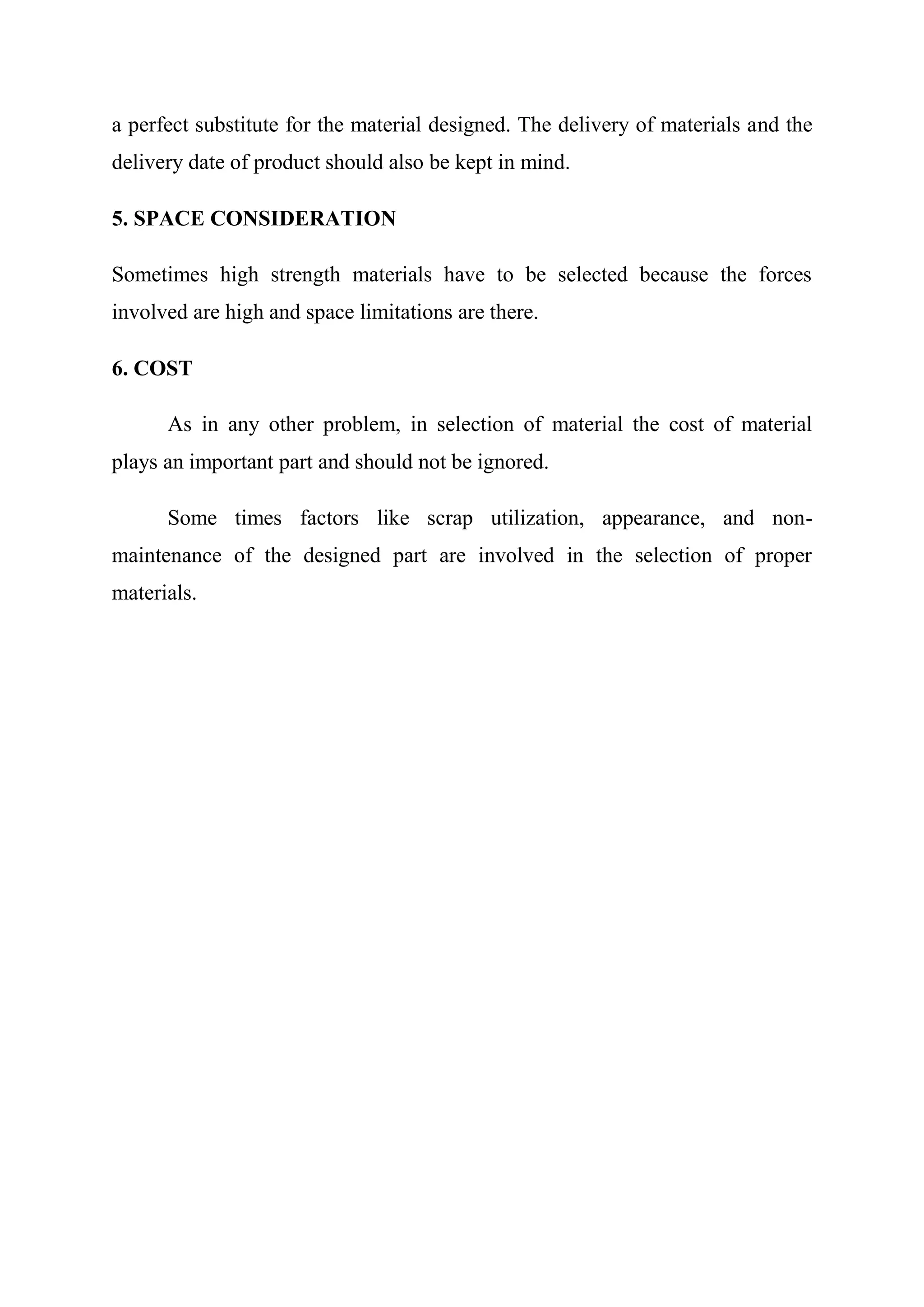 a perfect substitute for the material designed. The delivery of materials and the
delivery date of product should also be kept in mind.

5. SPACE CONSIDERATION

Sometimes high strength materials have to be selected because the forces
involved are high and space limitations are there.

6. COST

      As in any other problem, in selection of material the cost of material
plays an important part and should not be ignored.

      Some times factors like scrap utilization, appearance, and non-
maintenance of the designed part are involved in the selection of proper
materials.
 
