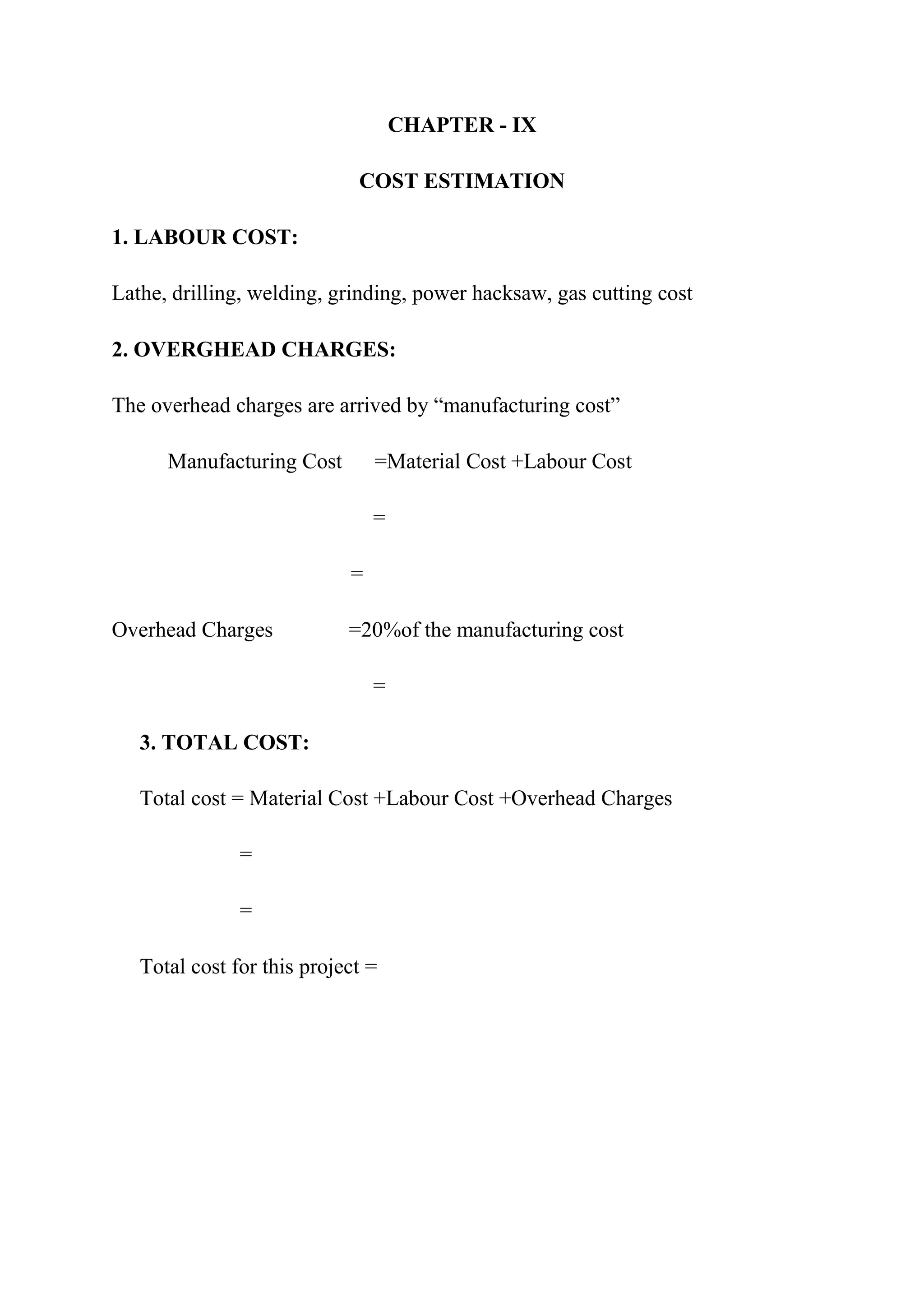CHAPTER - IX

                             COST ESTIMATION

1. LABOUR COST:

Lathe, drilling, welding, grinding, power hacksaw, gas cutting cost

2. OVERGHEAD CHARGES:

The overhead charges are arrived by “manufacturing cost”

      Manufacturing Cost        =Material Cost +Labour Cost

                                =

                            =

Overhead Charges            =20%of the manufacturing cost

                                =

   3. TOTAL COST:

   Total cost = Material Cost +Labour Cost +Overhead Charges

               =

               =

   Total cost for this project =
 