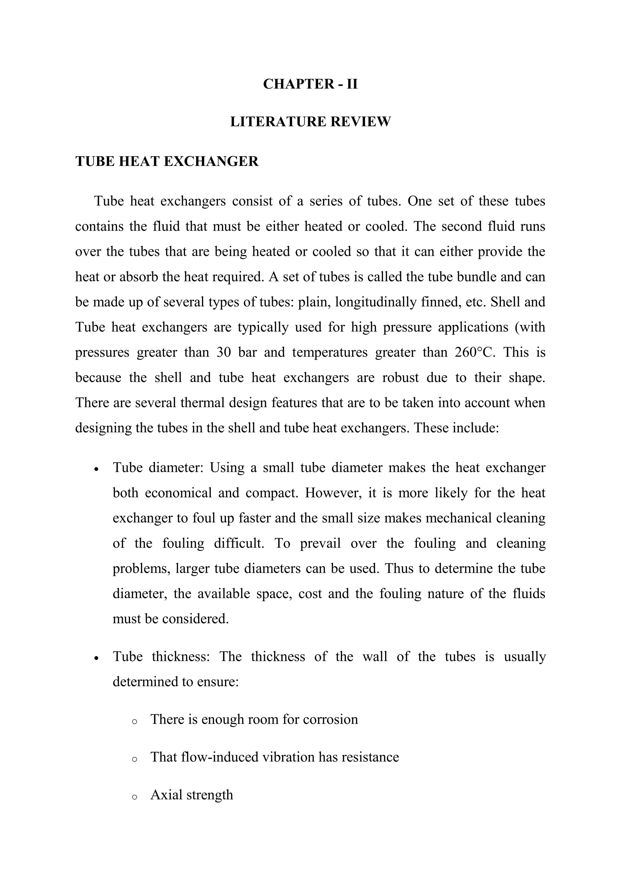 CHAPTER - II

                            LITERATURE REVIEW

TUBE HEAT EXCHANGER

   Tube heat exchangers consist of a series of tubes. One set of these tubes
contains the fluid that must be either heated or cooled. The second fluid runs
over the tubes that are being heated or cooled so that it can either provide the
heat or absorb the heat required. A set of tubes is called the tube bundle and can
be made up of several types of tubes: plain, longitudinally finned, etc. Shell and
Tube heat exchangers are typically used for high pressure applications (with
pressures greater than 30 bar and temperatures greater than 260°C. This is
because the shell and tube heat exchangers are robust due to their shape.
There are several thermal design features that are to be taken into account when
designing the tubes in the shell and tube heat exchangers. These include:

      Tube diameter: Using a small tube diameter makes the heat exchanger
      both economical and compact. However, it is more likely for the heat
      exchanger to foul up faster and the small size makes mechanical cleaning
      of the fouling difficult. To prevail over the fouling and cleaning
      problems, larger tube diameters can be used. Thus to determine the tube
      diameter, the available space, cost and the fouling nature of the fluids
      must be considered.

      Tube thickness: The thickness of the wall of the tubes is usually
      determined to ensure:

         o   There is enough room for corrosion

         o   That flow-induced vibration has resistance

         o   Axial strength
 