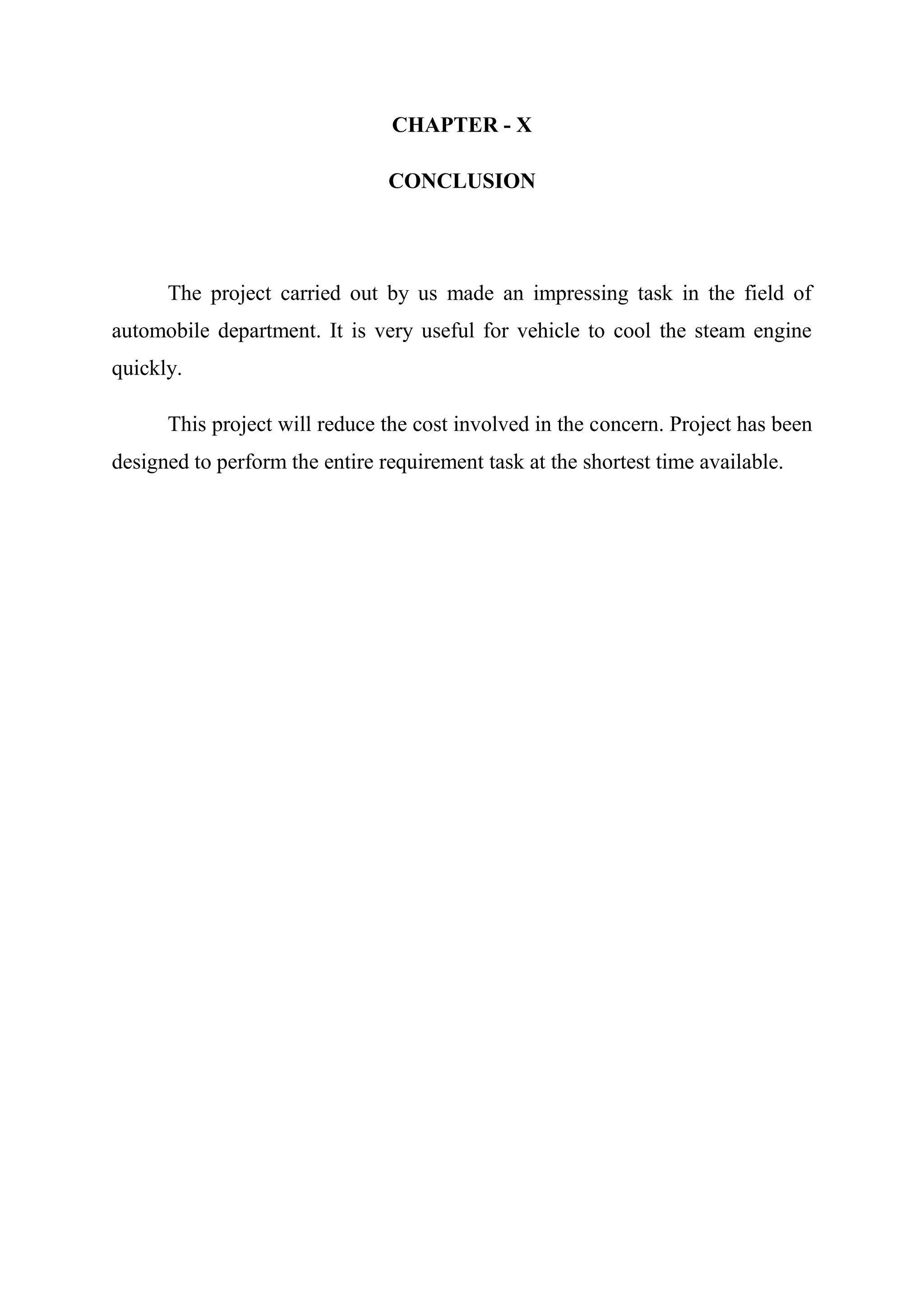 CHAPTER - X

                                CONCLUSION




      The project carried out by us made an impressing task in the field of
automobile department. It is very useful for vehicle to cool the steam engine
quickly.

      This project will reduce the cost involved in the concern. Project has been
designed to perform the entire requirement task at the shortest time available.
 