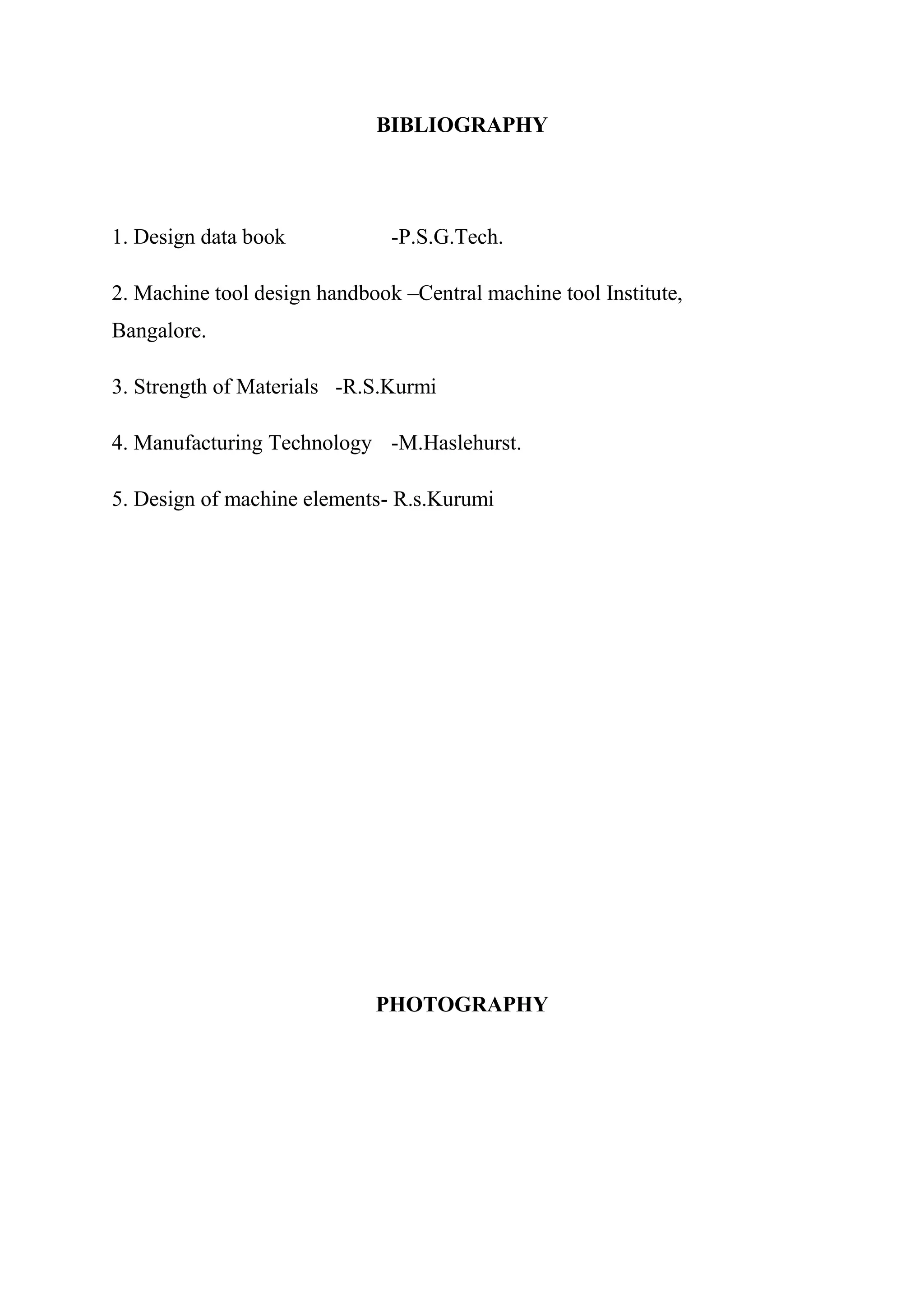BIBLIOGRAPHY




1. Design data book            -P.S.G.Tech.

2. Machine tool design handbook –Central machine tool Institute,
Bangalore.

3. Strength of Materials -R.S.Kurmi

4. Manufacturing Technology -M.Haslehurst.

5. Design of machine elements- R.s.Kurumi




                             PHOTOGRAPHY
 
